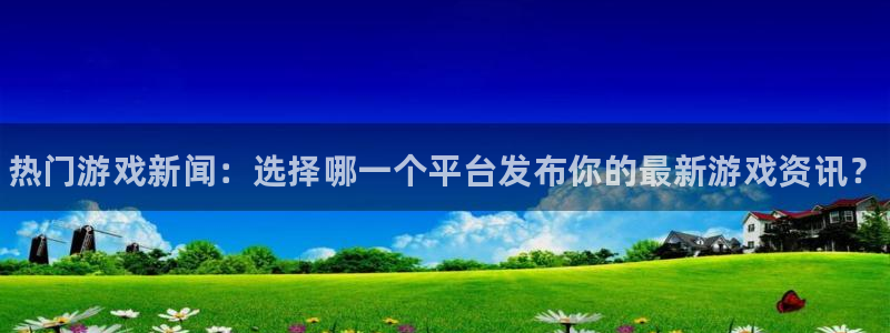 星欧娱乐官方登录网址：热门游戏新闻：选择哪一个平台发布你的最